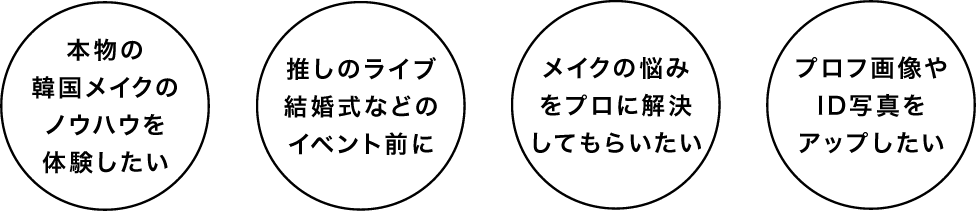 ・本物の韓国メイクのノウハウを体験したい
        ・推しのライブ結婚式などのイベント前に
        ・メイクの悩みをプロに解決してもらいたい
        ・プロフ画像やID写真をアップしたい