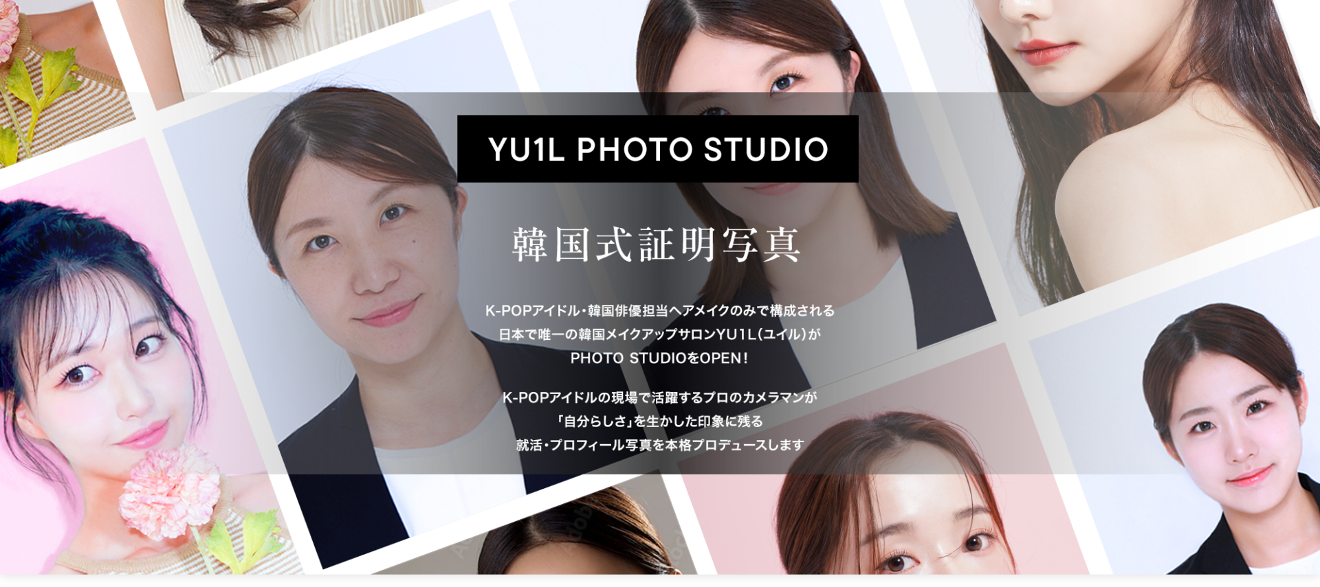 YU1L PHOTO STUDIO 韓国式証明写真 K-POPアイドル・韓国俳優担当ヘアメイクのみで構成される日本で唯一の韓国メイクアップサロンYU1L(ユイル)がPHOTO STUDIOをOPEN!
K-POPアイドルの現場で活躍するプロのカメラマンが「自分らしさ」を生かした印象に残る就活・プロフィール写真を本格プロデュースします